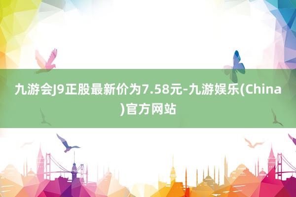 九游会J9正股最新价为7.58元-九游娱乐(China)官方网站