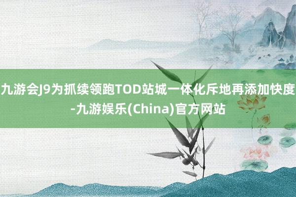 九游会J9为抓续领跑TOD站城一体化斥地再添加快度-九游娱乐(China)官方网站