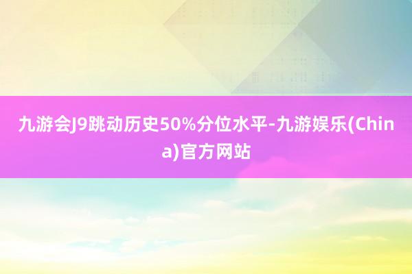 九游会J9跳动历史50%分位水平-九游娱乐(China)官方网站