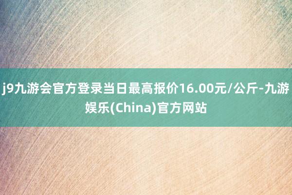 j9九游会官方登录当日最高报价16.00元/公斤-九游娱乐(China)官方网站
