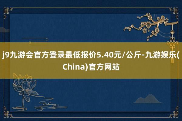 j9九游会官方登录最低报价5.40元/公斤-九游娱乐(China)官方网站