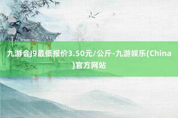 九游会J9最低报价3.50元/公斤-九游娱乐(China)官方网站