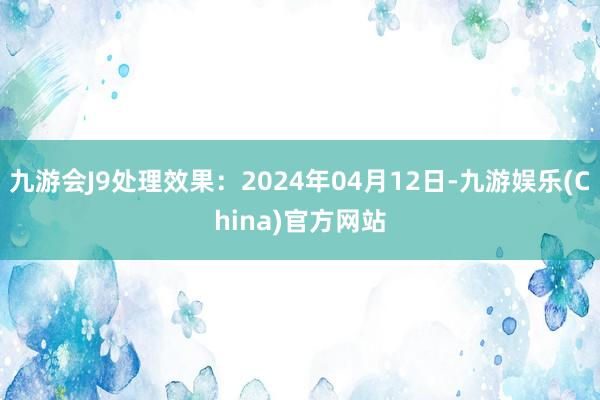 九游会J9处理效果：2024年04月12日-九游娱乐(China)官方网站