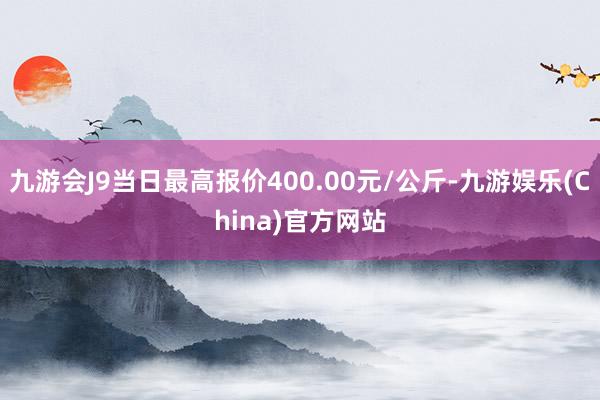 九游会J9当日最高报价400.00元/公斤-九游娱乐(China)官方网站