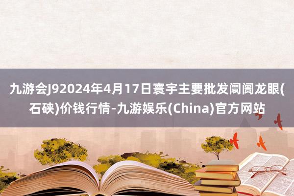 九游会J92024年4月17日寰宇主要批发阛阓龙眼(石硖)价钱行情-九游娱乐(China)官方网站