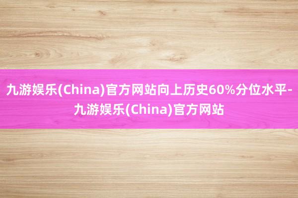 九游娱乐(China)官方网站向上历史60%分位水平-九游娱乐(China)官方网站