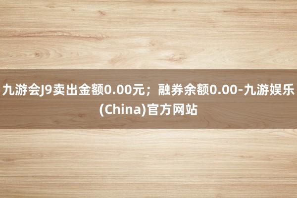 九游会J9卖出金额0.00元；融券余额0.00-九游娱乐(China)官方网站