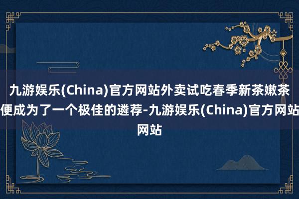 九游娱乐(China)官方网站外卖试吃春季新茶嫩茶便成为了一个极佳的遴荐-九游娱乐(China)官方网站