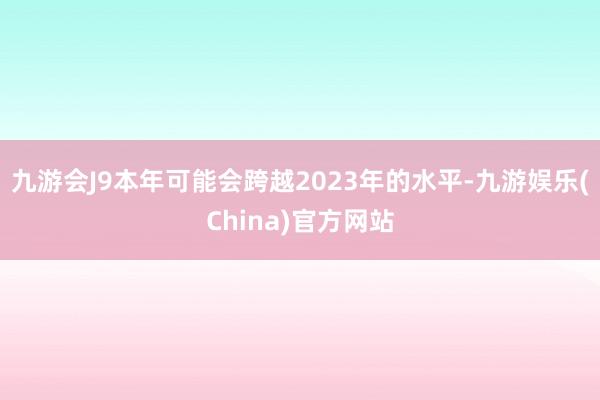 九游会J9本年可能会跨越2023年的水平-九游娱乐(China)官方网站