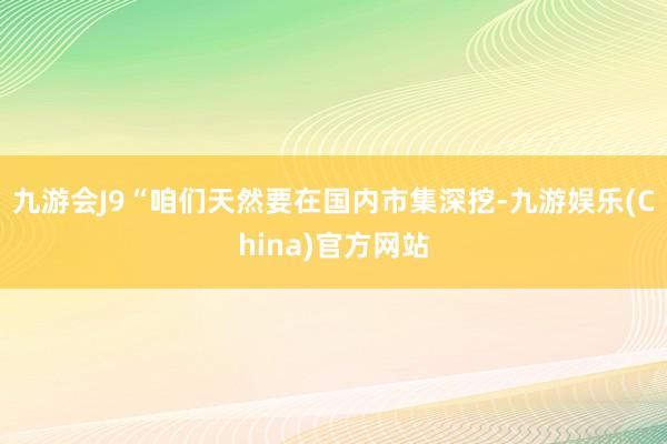 九游会J9“咱们天然要在国内市集深挖-九游娱乐(China)官方网站