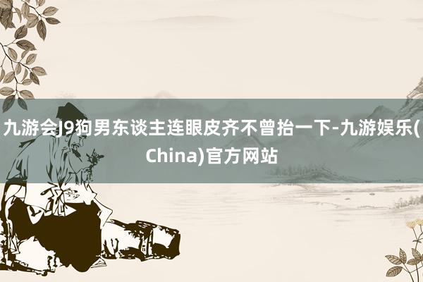 九游会J9狗男东谈主连眼皮齐不曾抬一下-九游娱乐(China)官方网站