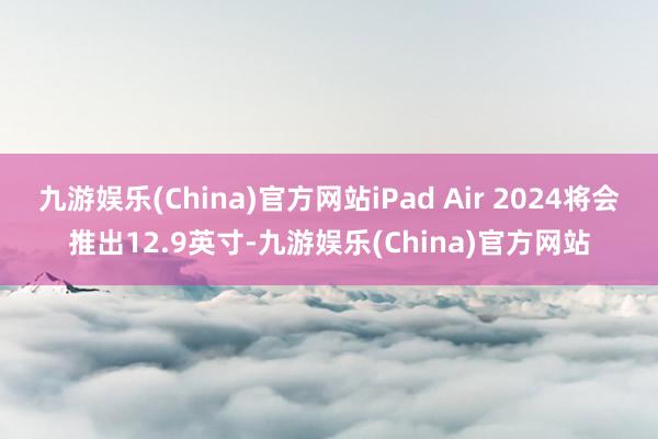 九游娱乐(China)官方网站iPad Air 2024将会推出12.9英寸-九游娱乐(China)官方网站