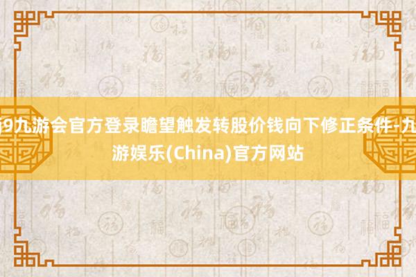 j9九游会官方登录瞻望触发转股价钱向下修正条件-九游娱乐(China)官方网站