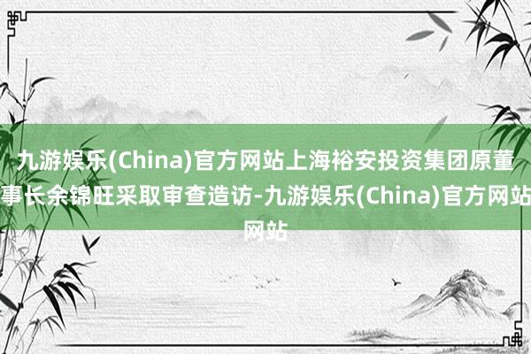 九游娱乐(China)官方网站上海裕安投资集团原董事长余锦旺采取审查造访-九游娱乐(China)官方网站