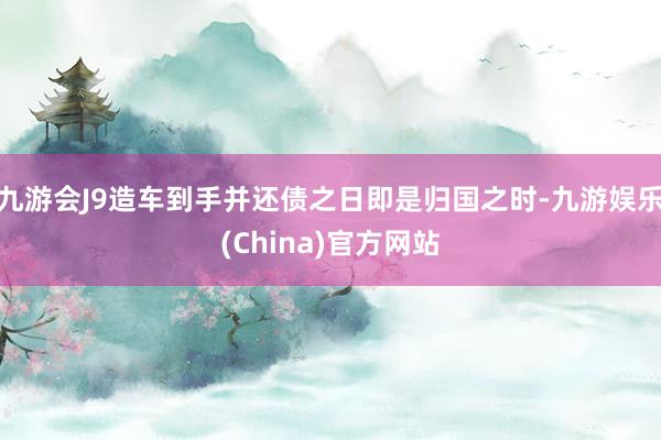 九游会J9造车到手并还债之日即是归国之时-九游娱乐(China)官方网站