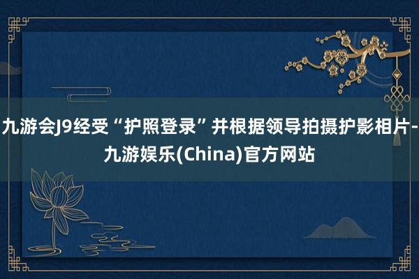 九游会J9经受“护照登录”并根据领导拍摄护影相片-九游娱乐(China)官方网站