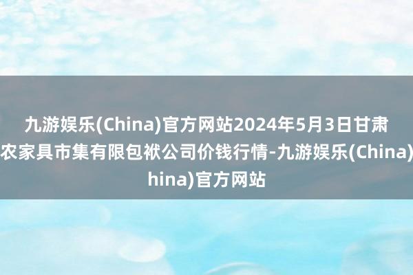 九游娱乐(China)官方网站2024年5月3日甘肃酒泉春光农家具市集有限包袱公司价钱行情-九游娱乐(China)官方网站