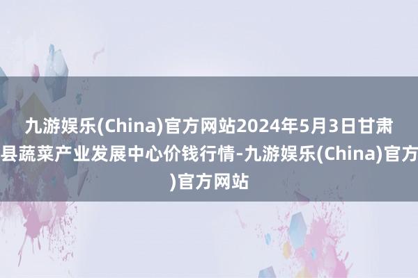 九游娱乐(China)官方网站2024年5月3日甘肃武山县蔬菜产业发展中心价钱行情-九游娱乐(China)官方网站