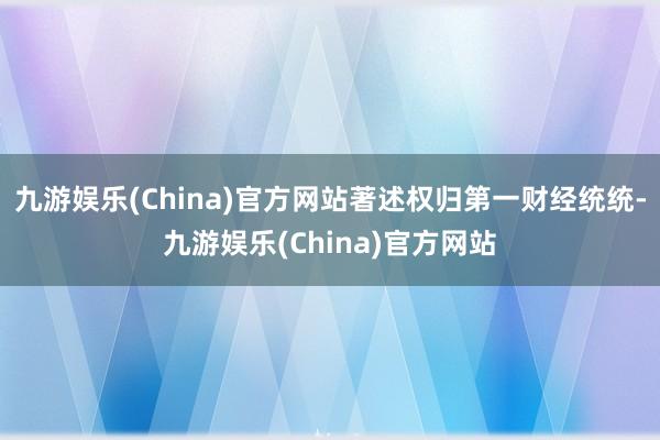 九游娱乐(China)官方网站著述权归第一财经统统-九游娱乐(China)官方网站