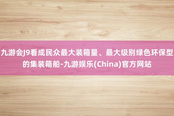 九游会J9看成民众最大装箱量、最大级别绿色环保型的集装箱船-九游娱乐(China)官方网站