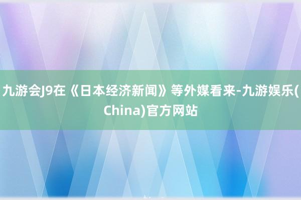 九游会J9在《日本经济新闻》等外媒看来-九游娱乐(China)官方网站