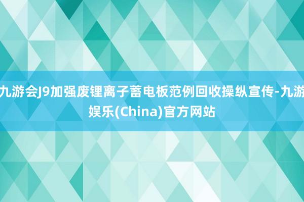 九游会J9加强废锂离子蓄电板范例回收操纵宣传-九游娱乐(China)官方网站