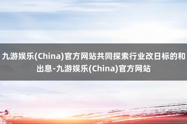 九游娱乐(China)官方网站共同探索行业改日标的和出息-九游娱乐(China)官方网站