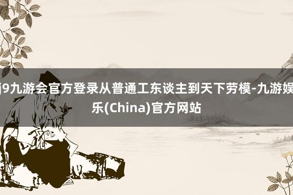 j9九游会官方登录从普通工东谈主到天下劳模-九游娱乐(China)官方网站