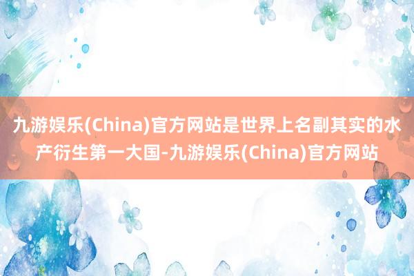 九游娱乐(China)官方网站是世界上名副其实的水产衍生第一大国-九游娱乐(China)官方网站