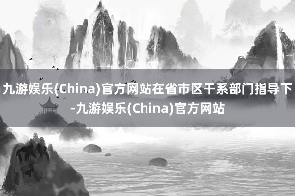 九游娱乐(China)官方网站在省市区干系部门指导下-九游娱乐(China)官方网站