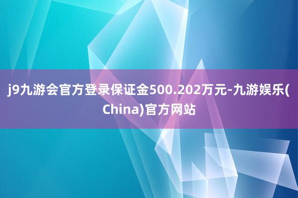 j9九游会官方登录保证金500.202万元-九游娱乐(China)官方网站