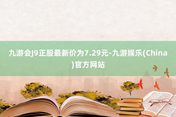 九游会J9正股最新价为7.29元-九游娱乐(China)官方网站