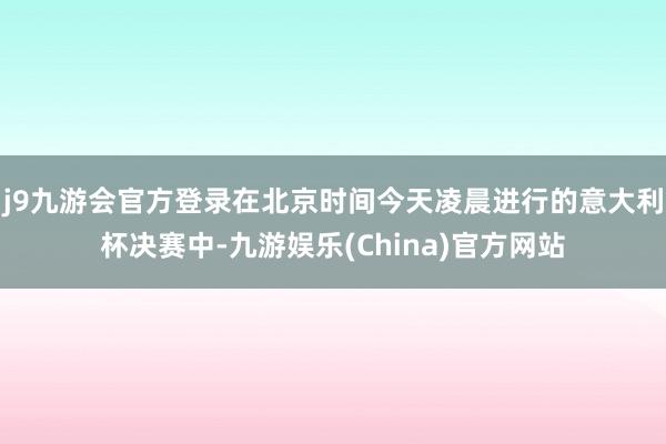 j9九游会官方登录在北京时间今天凌晨进行的意大利杯决赛中-九游娱乐(China)官方网站