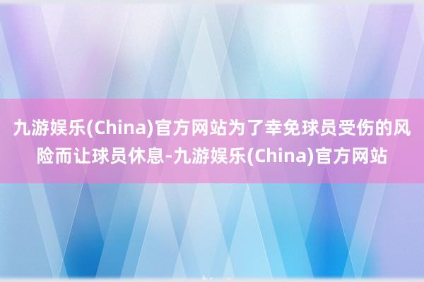 九游娱乐(China)官方网站为了幸免球员受伤的风险而让球员休息-九游娱乐(China)官方网站