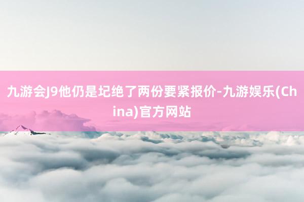 九游会J9他仍是圮绝了两份要紧报价-九游娱乐(China)官方网站