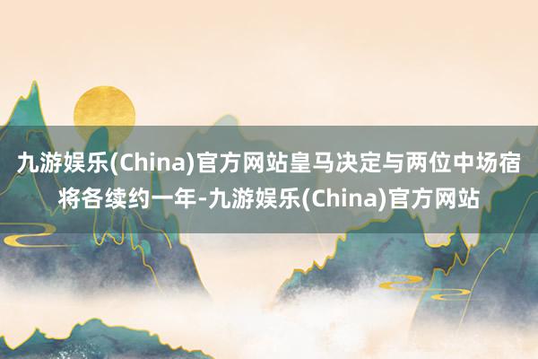 九游娱乐(China)官方网站皇马决定与两位中场宿将各续约一年-九游娱乐(China)官方网站