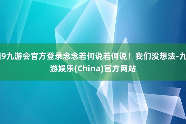 j9九游会官方登录念念若何说若何说！我们没想法-九游娱乐(China)官方网站