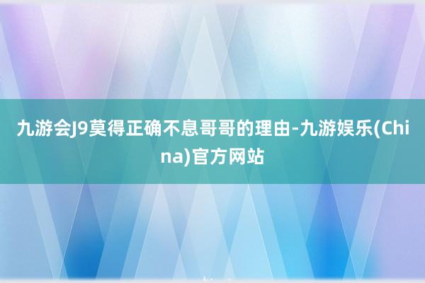 九游会J9莫得正确不息哥哥的理由-九游娱乐(China)官方网站