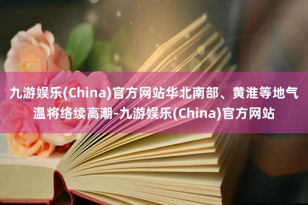 九游娱乐(China)官方网站华北南部、黄淮等地气温将络续高潮-九游娱乐(China)官方网站