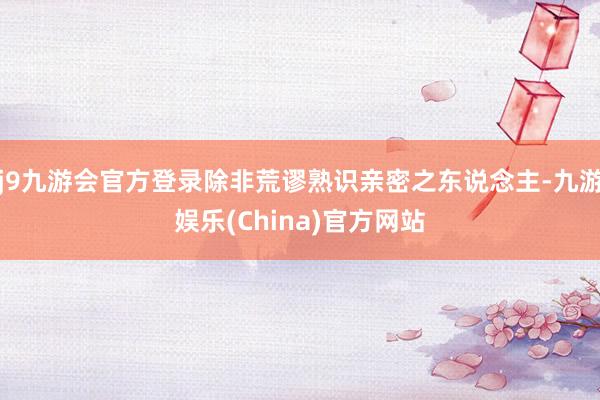 j9九游会官方登录除非荒谬熟识亲密之东说念主-九游娱乐(China)官方网站