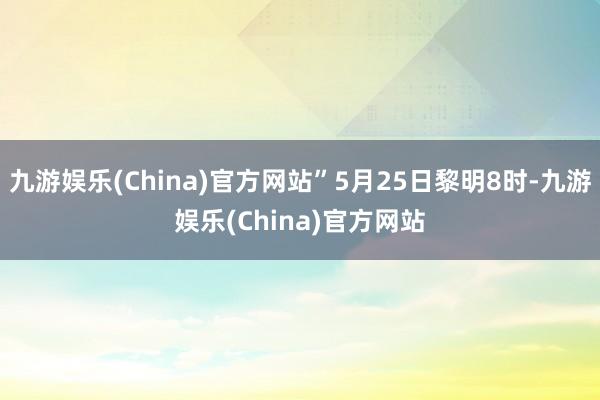 九游娱乐(China)官方网站”5月25日黎明8时-九游娱乐(China)官方网站