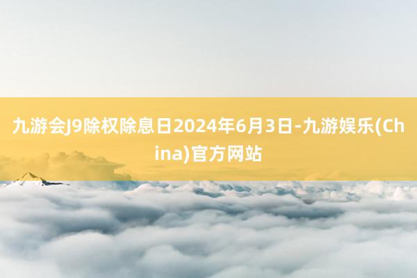 九游会J9除权除息日2024年6月3日-九游娱乐(China)官方网站