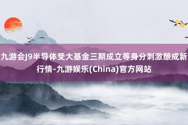 九游会J9半导体受大基金三期成立等身分刺激酿成新行情-九游娱乐(China)官方网站