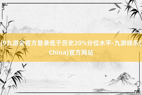 j9九游会官方登录低于历史20%分位水平-九游娱乐(China)官方网站