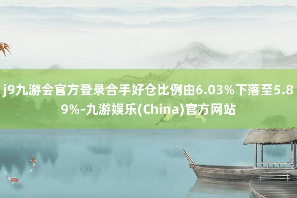 j9九游会官方登录合手好仓比例由6.03%下落至5.89%-九游娱乐(China)官方网站