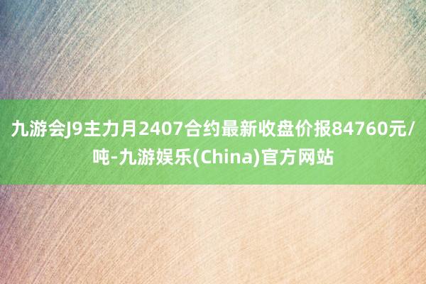 九游会J9主力月2407合约最新收盘价报84760元/吨-九游娱乐(China)官方网站