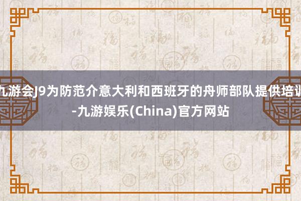 九游会J9为防范介意大利和西班牙的舟师部队提供培训-九游娱乐(China)官方网站