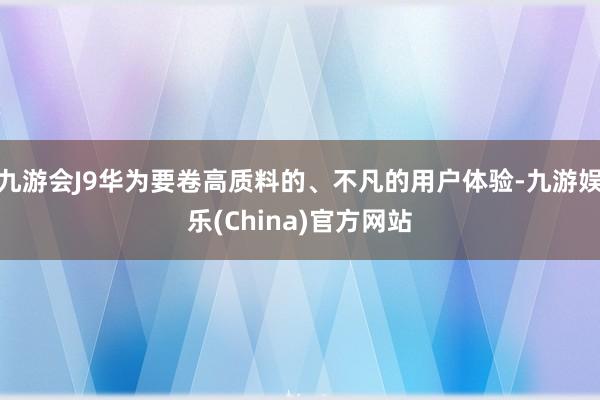 九游会J9华为要卷高质料的、不凡的用户体验-九游娱乐(China)官方网站