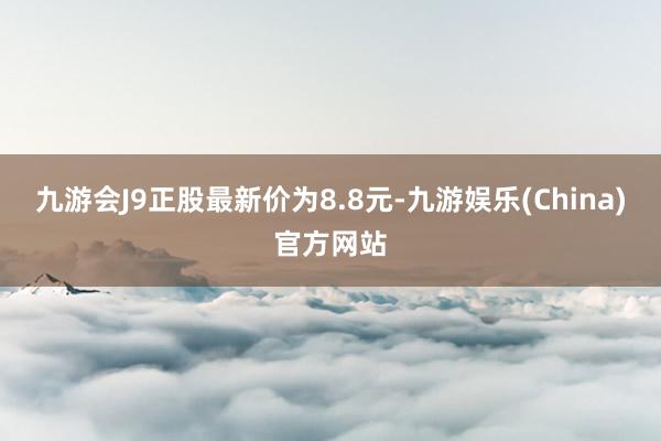 九游会J9正股最新价为8.8元-九游娱乐(China)官方网站