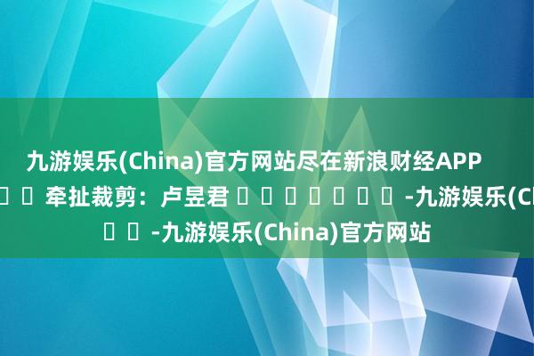 九游娱乐(China)官方网站尽在新浪财经APP            						牵扯裁剪：卢昱君 							-九游娱乐(China)官方网站